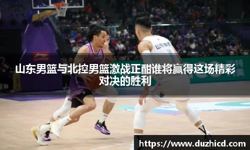 山东男篮与北控男篮激战正酣谁将赢得这场精彩对决的胜利