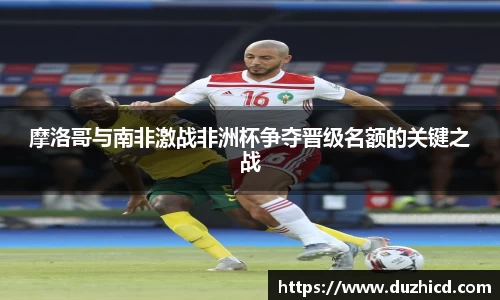 摩洛哥与南非激战非洲杯争夺晋级名额的关键之战